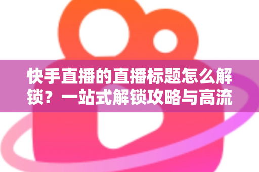 快手直播的直播标题怎么解锁？一站式解锁攻略与高流量标题写作指南