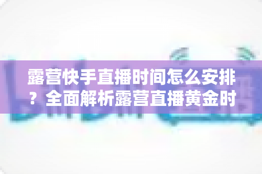 露营快手直播时间怎么安排?全面解析露营直播黄金时段规划指南 露营快手直播时间怎么安排?全面解析露营直播黄金时段规划指南