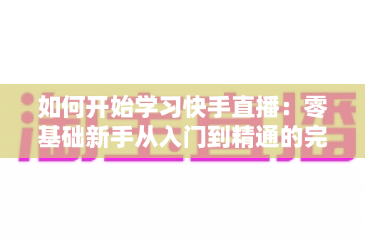 如何开始学习快手直播：零基础新手从入门到精通的完整实战指南