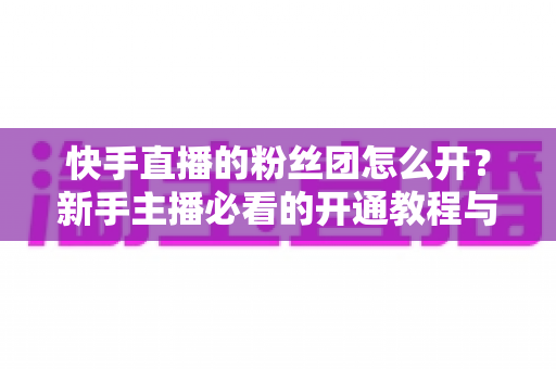 快手直播的粉丝团怎么开？新手主播必看的开通教程与粉丝团运营全攻略