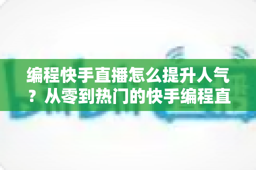 编程快手直播怎么提升人气？从零到热门的快手编程直播涨粉实战全攻略