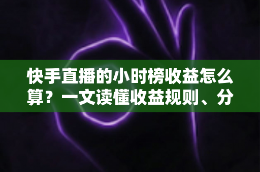 快手直播的小时榜收益怎么算？一文读懂收益规则、分成比例与提升方法