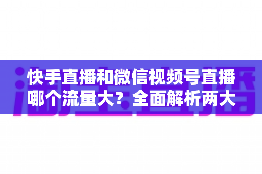 快手直播和微信视频号直播哪个流量大？全面解析两大直播平台的流量真相与运营策略