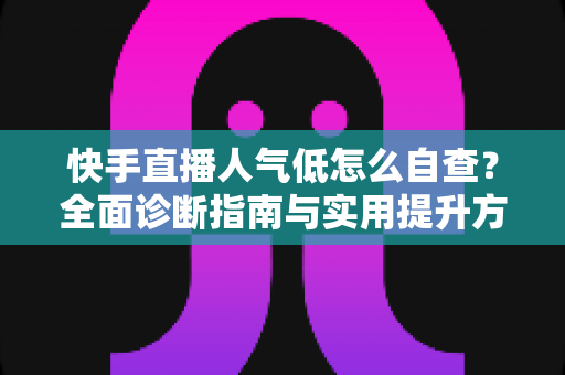 快手直播人气低怎么自查？全面诊断指南与实用提升方案助你快速破局