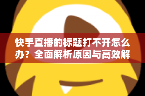 快手直播的标题打不开怎么办？全面解析原因与高效解决方法指南