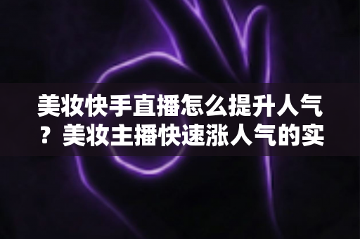 美妆快手直播怎么提升人气？美妆主播快速涨人气的实战运营全攻略