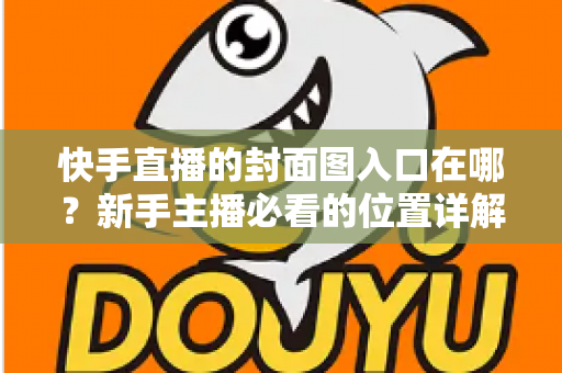 快手直播的封面图入口在哪?新手主播必看的位置详解与优化指南 快手直播的封面图入口在哪?新手主播必看的位置详解与优化指南