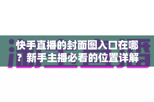 快手直播的封面图入口在哪?新手主播必看的位置详解与优化指南 快手直播的封面图入口在哪?新手主播必看的位置详解与优化指南