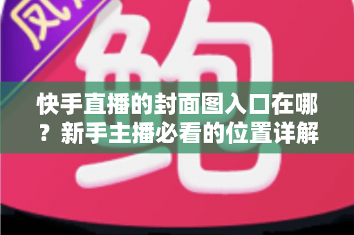 快手直播的封面图入口在哪？新手主播必看的位置详解与优化指南
