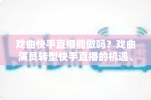 戏曲快手直播能做吗？戏曲演员转型快手直播的机遇、方法与变现全攻略