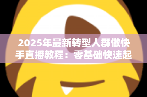 2025年最新转型人群做快手直播教程:零基础快速起号的完整实战指南 2025年最新转型人群做快手直播教程:零基础快速起号的完整实战指南
