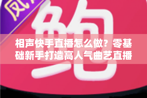 相声快手直播怎么做？零基础新手打造高人气曲艺直播间的全流程实战指南