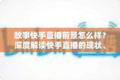 故事快手直播前景怎么样？深度解读快手直播的现状、机遇与未来走向