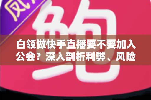 白领做快手直播要不要加入公会?深入剖析利弊、风险与选择策略,助你少走弯路 白领做快手直播要不要加入公会?深入剖析利弊、风险与选择策略,助你少走弯路