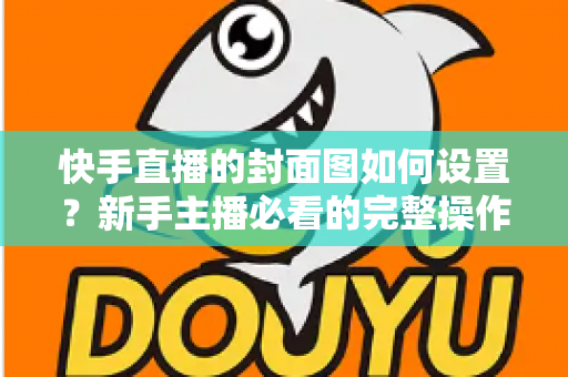 快手直播的封面图如何设置？新手主播必看的完整操作指南与高点击率封面设计技巧