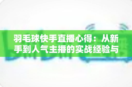 羽毛球快手直播心得：从新手到人气主播的实战经验与变现指南