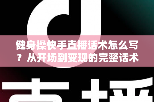 健身操快手直播话术怎么写？从开场到变现的完整话术指南