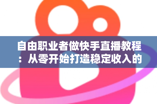 自由职业者做快手直播教程：从零开始打造稳定收入的完整指南