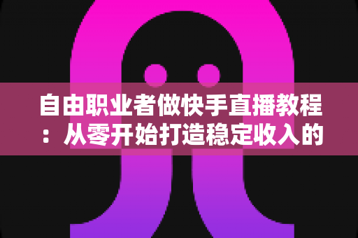 自由职业者做快手直播教程：从零开始打造稳定收入的完整指南