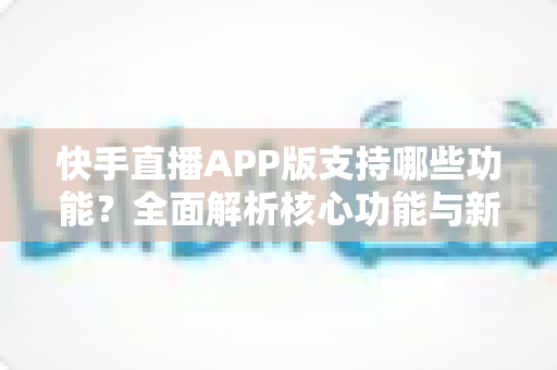 快手直播APP版支持哪些功能？全面解析核心功能与新手入门指南