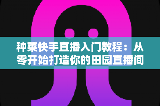 种菜快手直播入门教程:从零开始打造你的田园直播间,轻松涨粉变现 种菜快手直播入门教程:从零开始打造你的田园直播间,轻松涨粉变现