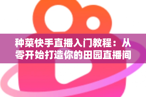 种菜快手直播入门教程:从零开始打造你的田园直播间,轻松涨粉变现 种菜快手直播入门教程:从零开始打造你的田园直播间,轻松涨粉变现