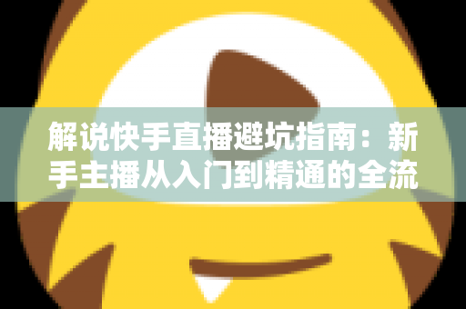 解说快手直播避坑指南：新手主播从入门到精通的全流程实战攻略