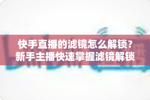快手直播的滤镜怎么解锁？新手主播快速掌握滤镜解锁与美颜特效使用全攻略