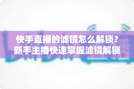 快手直播的滤镜怎么解锁？新手主播快速掌握滤镜解锁与美颜特效使用全攻略