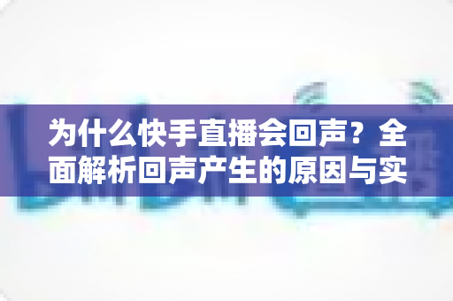 为什么快手直播会回声?全面解析回声产生的原因与实用解决方法 为什么快手直播会回声?全面解析回声产生的原因与实用解决方法