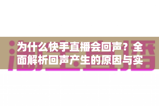 为什么快手直播会回声?全面解析回声产生的原因与实用解决方法 为什么快手直播会回声?全面解析回声产生的原因与实用解决方法