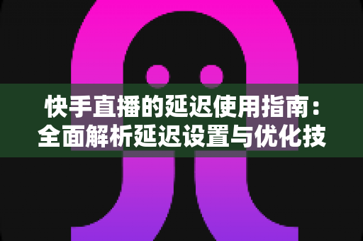 快手直播的延迟使用指南：全面解析延迟设置与优化技巧，助你打造流畅稳定的直播体验