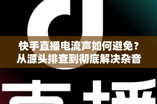 快手直播电流声如何避免?从源头排查到彻底解决杂音的完整指南 快手直播电流声如何避免?从源头排查到彻底解决杂音的完整指南