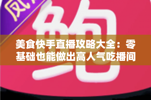 美食快手直播攻略大全：零基础也能做出高人气吃播间