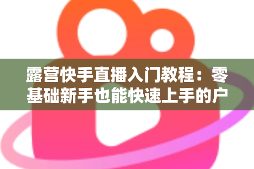 露营快手直播入门教程:零基础新手也能快速上手的户外直播实战指南 露营快手直播入门教程:零基础新手也能快速上手的户外直播实战指南