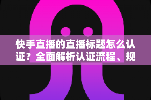 快手直播的直播标题怎么认证？全面解析认证流程、规范要求与优化技巧