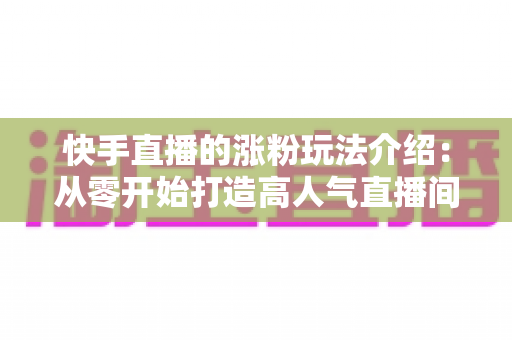 快手直播的涨粉玩法介绍:从零开始打造高人气直播间的实用指南 快手直播的涨粉玩法介绍:从零开始打造高人气直播间的实用指南