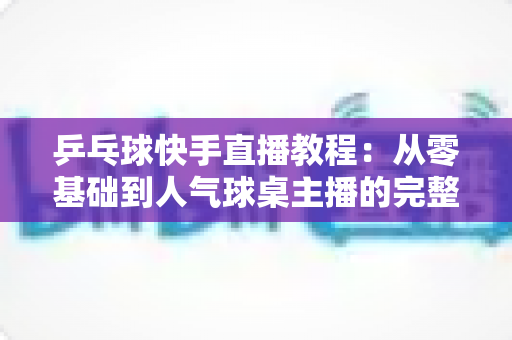 乒乓球快手直播教程：从零基础到人气球桌主播的完整实战指南
