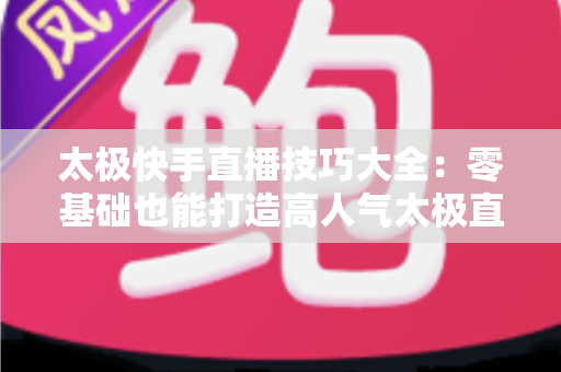 太极快手直播技巧大全:零基础也能打造高人气太极直播间的实战指南 太极快手直播技巧大全:零基础也能打造高人气太极直播间的实战指南