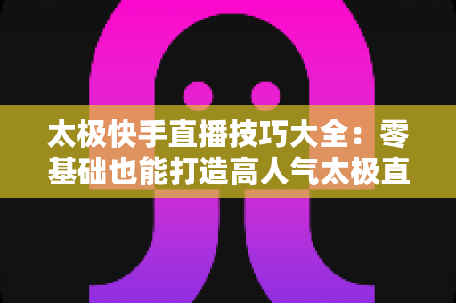 太极快手直播技巧大全:零基础也能打造高人气太极直播间的实战指南 太极快手直播技巧大全:零基础也能打造高人气太极直播间的实战指南