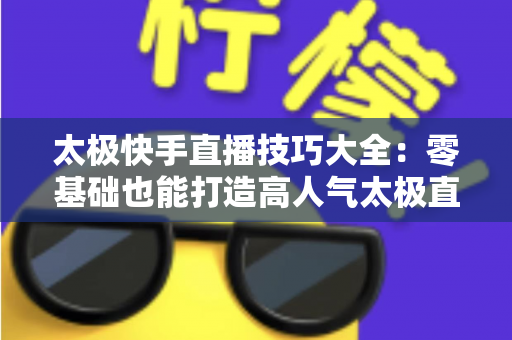 太极快手直播技巧大全:零基础也能打造高人气太极直播间的实战指南 太极快手直播技巧大全:零基础也能打造高人气太极直播间的实战指南