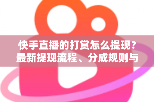 快手直播的打赏怎么提现？最新提现流程、分成规则与常见问题全解析