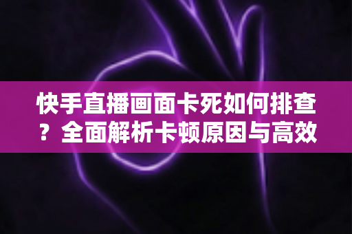快手直播画面卡死如何排查?全面解析卡顿原因与高效解决指南 快手直播画面卡死如何排查?全面解析卡顿原因与高效解决指南