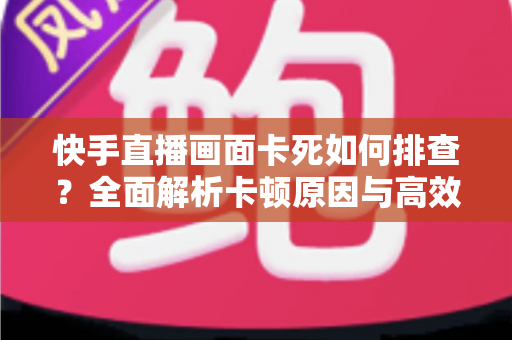 快手直播画面卡死如何排查？全面解析卡顿原因与高效解决指南