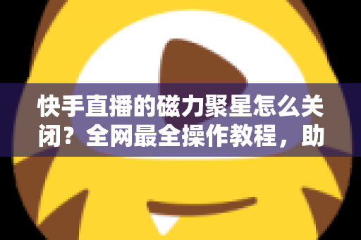 快手直播的磁力聚星怎么关闭?全网最全操作教程,助你轻松摆脱广告困扰 快手直播的磁力聚星怎么关闭?全网最全操作教程,助你轻松摆脱广告困扰