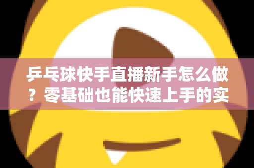 乒乓球快手直播新手怎么做？零基础也能快速上手的实战指南