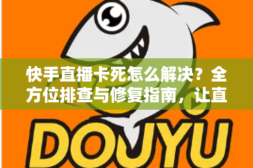 快手直播卡死怎么解决？全方位排查与修复指南，让直播流畅不卡顿