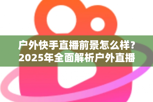 户外快手直播前景怎么样?2025年全面解析户外直播的机遇、变现路径与未来趋势 户外快手直播前景怎么样?2025年全面解析户外直播的机遇、变现路径与未来趋势