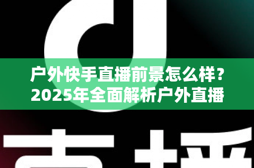 户外快手直播前景怎么样？2025年全面解析户外直播的机遇、变现路径与未来趋势