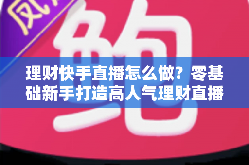 理财快手直播怎么做？零基础新手打造高人气理财直播间的实战指南